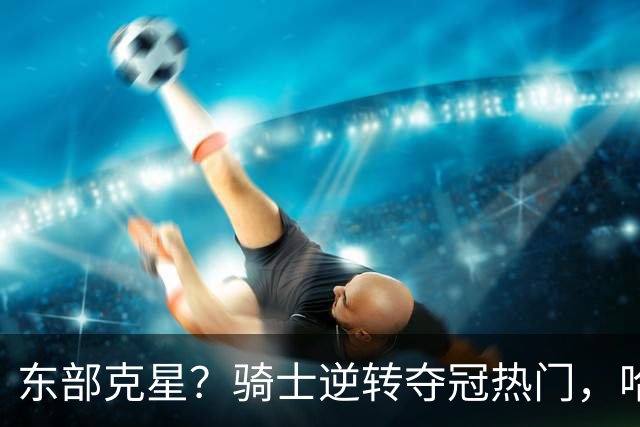 东部克星？骑士逆转夺冠热门，哈登先抑后扬，打脸黑子