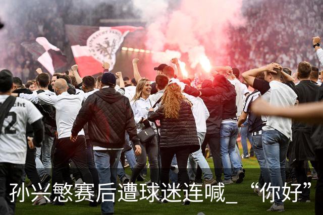 孙兴慜赛后遭球迷连喊 “你好” 引争议：一句问候为何被指种族歧视