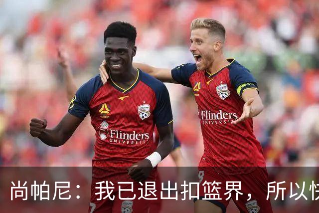 尚帕尼：我已退出扣篮界，所以快攻时选择了上篮
