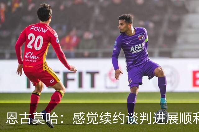 恩古莫哈：感觉续约谈判进展顺利；伊劳拉希望我多突破对手