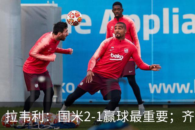 拉韦利：国米2-1赢球最重要；齐沃让我踢中路