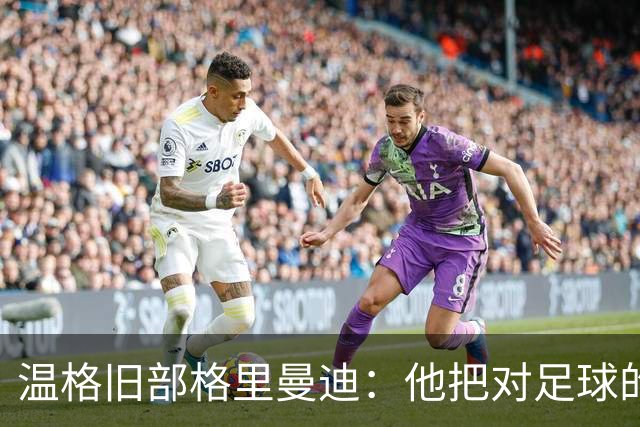 温格旧部格里曼迪：他把对足球的狂热传给了我