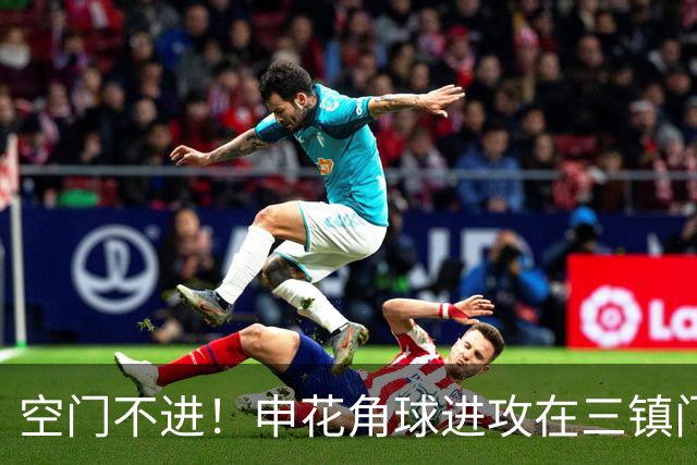 空门不进！申花角球进攻在三镇门前乱战 拉唐大门空打飞