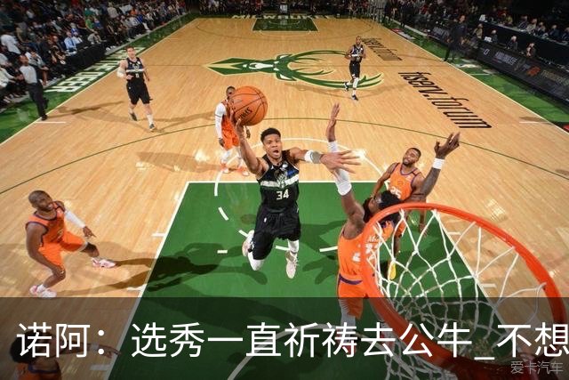 诺阿：选秀一直祈祷去公牛 不想去雄鹿&我妈为易建联被选中欢呼