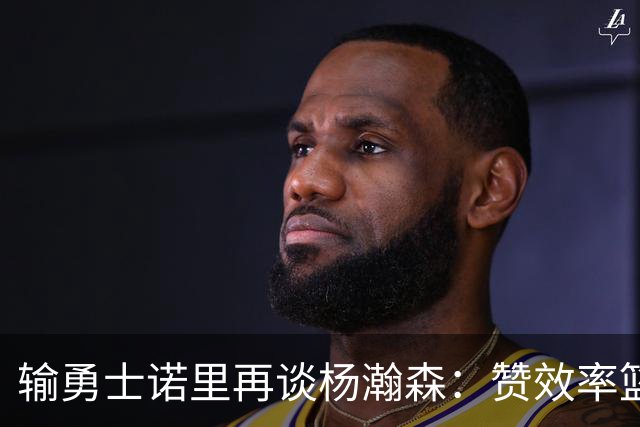 输勇士诺里再谈杨瀚森：赞效率篮板，点出策应价值，提防守问题！