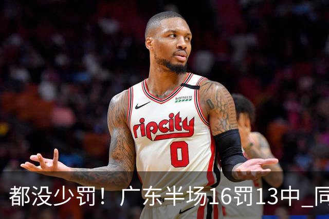 都没少罚！广东半场16罚13中 同曦则是19罚15中