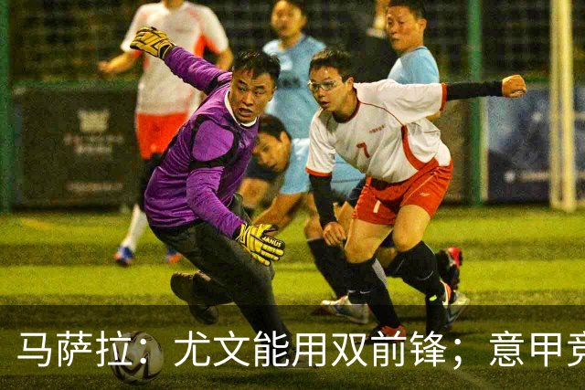 马萨拉：尤文能用双前锋；意甲竞争力下降，必须改变投资方式