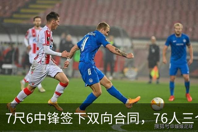 7尺6中锋签下双向合同，76人三个名额全部填满