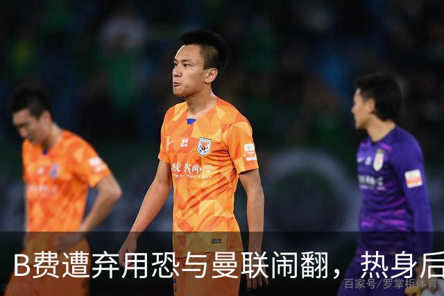 B费遭弃用恐与曼联闹翻，热身后被告知没份出场！拒绝续约明年走人